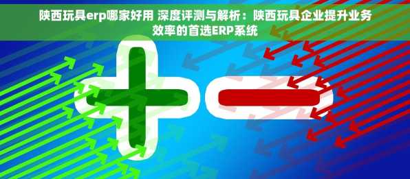 陕西玩具erp哪家好用 深度评测与解析：陕西玩具企业提升业务效率的首选ERP系统
