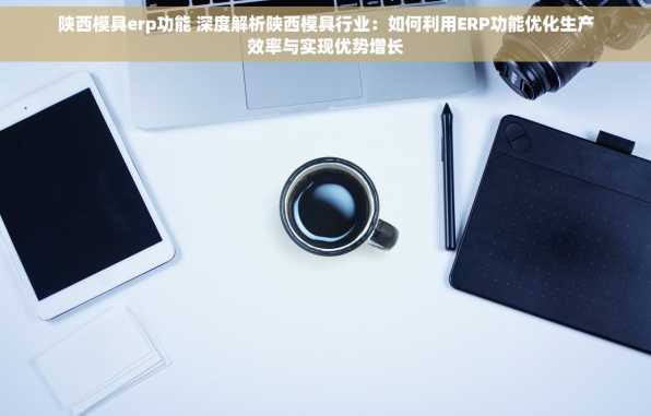 陕西模具erp功能 深度解析陕西模具行业：如何利用ERP功能优化生产效率与实现优势增长