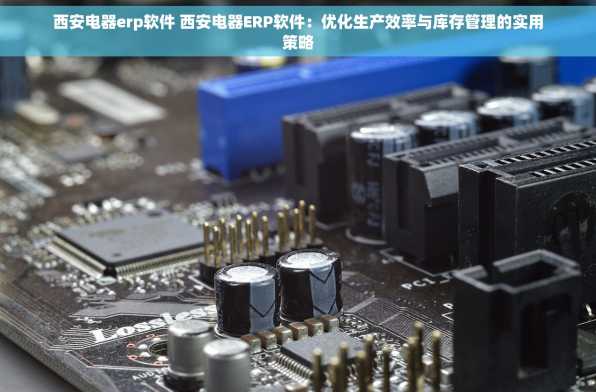 西安电器erp软件 西安电器ERP软件：优化生产效率与库存管理的实用策略
