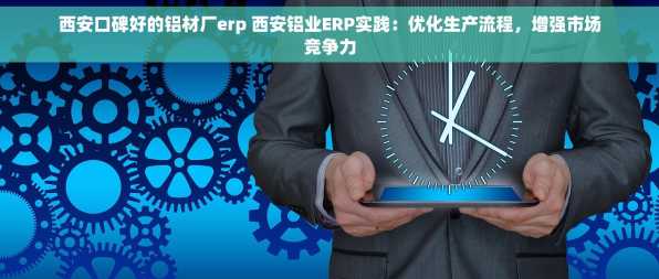 西安口碑好的铝材厂erp 西安铝业ERP实践：优化生产流程，增强市场竞争力