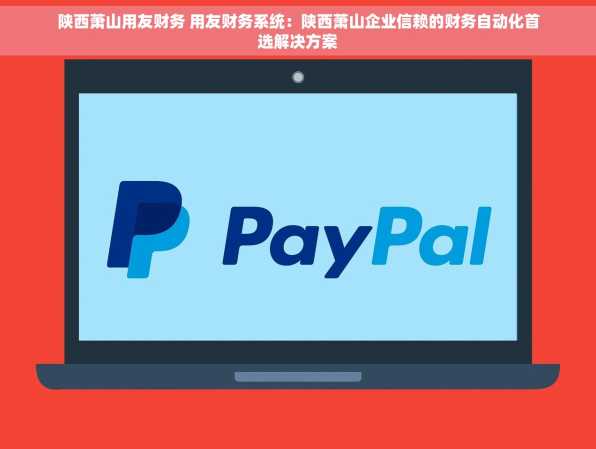 陕西萧山用友财务 用友财务系统：陕西萧山企业信赖的财务自动化首选解决方案