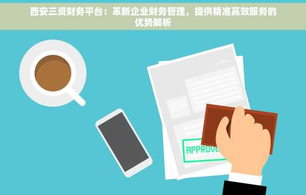 西安三资财务平台：革新企业财务管理，提供精准高效服务的优势解析