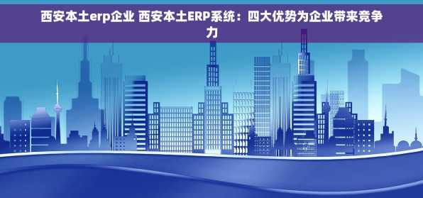西安本土erp企业 西安本土ERP系统：四大优势为企业带来竞争力