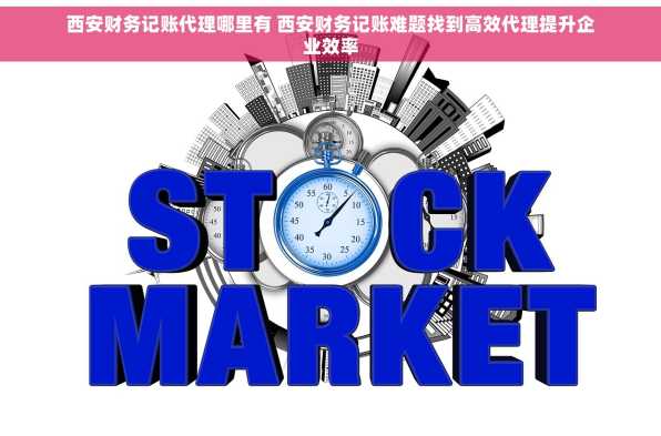 西安财务记账代理哪里有 西安财务记账难题找到高效代理提升企业效率