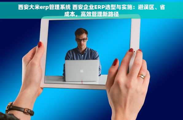 西安大米erp管理系统 西安企业ERP选型与实施：避误区、省成本，高效管理新路径