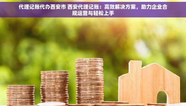 代理记账代办西安市 西安代理记账：高效解决方案，助力企业合规运营与轻松上手