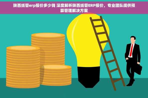 陕西纸管erp报价多少钱 深度解析陕西纸管ERP报价，专业团队提供预算管理解决方案