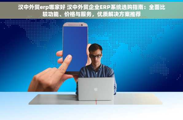 汉中外贸erp哪家好 汉中外贸企业ERP系统选购指南：全面比较功能、价格与服务，优质解决方案推荐