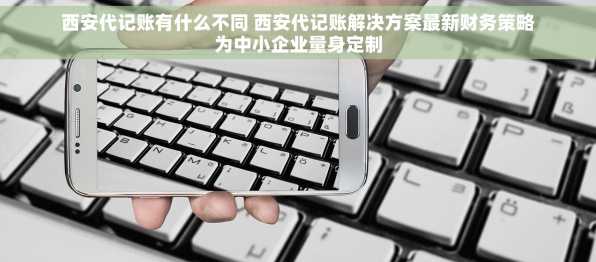 西安代记账有什么不同 西安代记账解决方案最新财务策略为中小企业量身定制