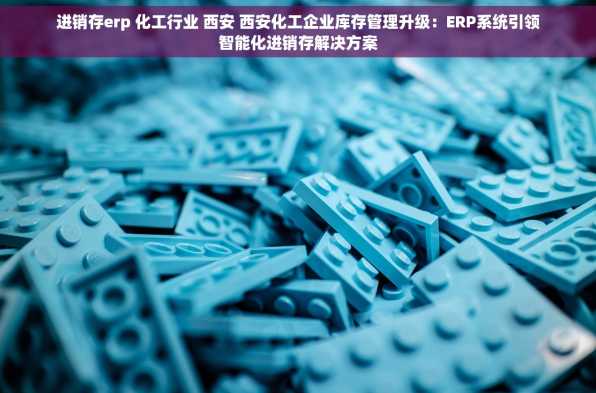 进销存erp 化工行业 西安 西安化工企业库存管理升级：ERP系统引领智能化进销存解决方案