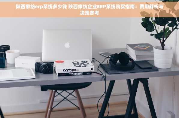 陕西家纺erp系统多少钱 陕西家纺企业ERP系统购买指南：费用解析与决策参考
