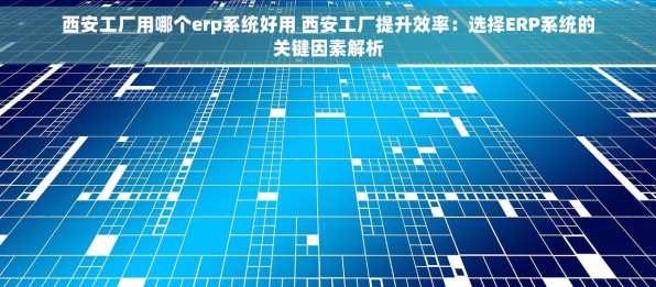西安工厂用哪个erp系统好用 西安工厂提升效率：选择ERP系统的关键因素解析