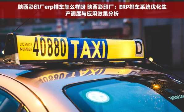 陕西彩印厂erp排车怎么样呀 陕西彩印厂：ERP排车系统优化生产调度与应用效果分析