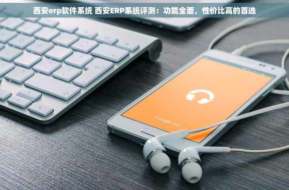西安erp软件系统 西安ERP系统评测：功能全面，性价比高的首选
