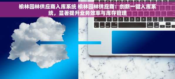 榆林园林供应商入库系统 榆林园林供应商：创新一键入库系统，显著提升业务效率与库存管理