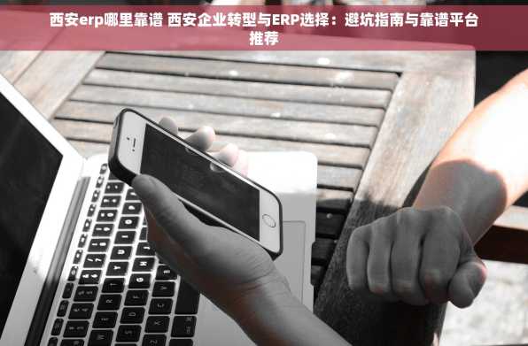 西安erp哪里靠谱 西安企业转型与ERP选择：避坑指南与靠谱平台推荐