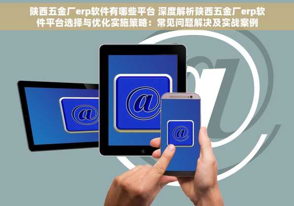 陕西五金厂erp软件有哪些平台 深度解析陕西五金厂erp软件平台选择与优化实施策略：常见问题解决及实战案例