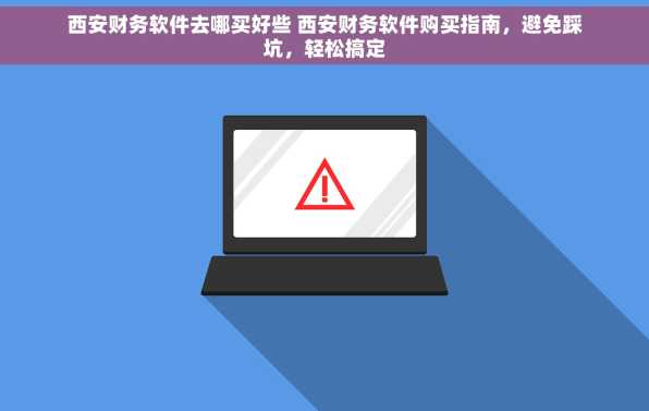 西安财务软件去哪买好些 西安财务软件购买指南，避免踩坑，轻松搞定