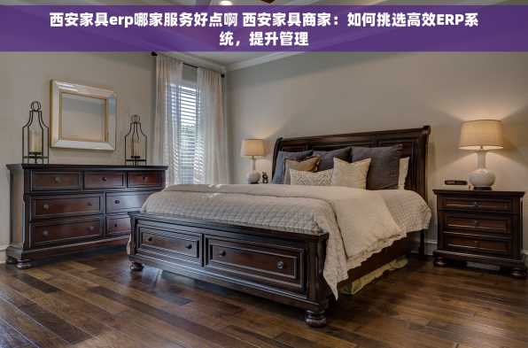 西安家具erp哪家服务好点啊 西安家具商家：如何挑选高效ERP系统，提升管理