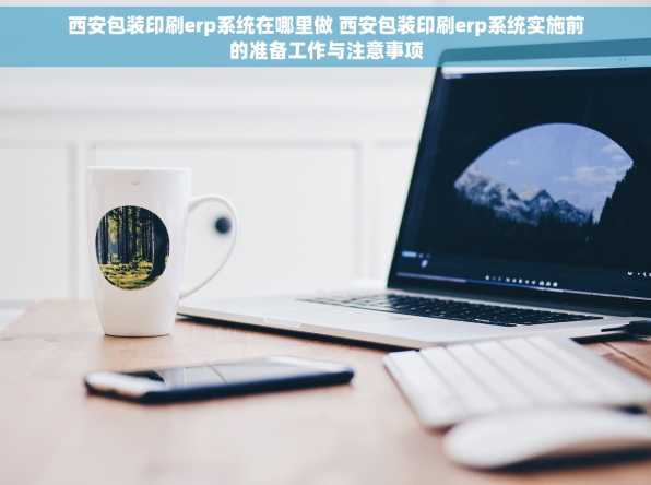 西安包装印刷erp系统在哪里做 西安包装印刷erp系统实施前的准备工作与注意事项