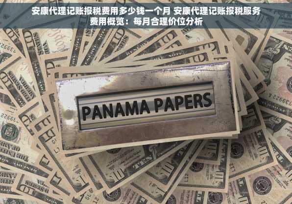 安康代理记账报税费用多少钱一个月 安康代理记账报税服务费用概览：每月合理价位分析