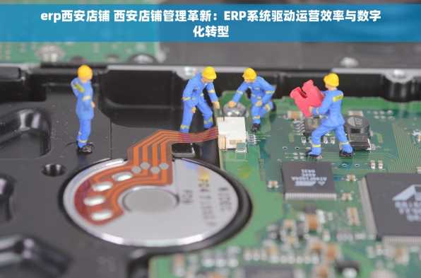 erp西安店铺 西安店铺管理革新：ERP系统驱动运营效率与数字化转型