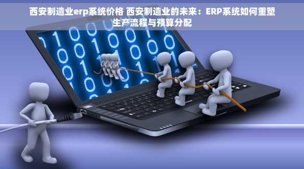 西安制造业erp系统价格 西安制造业的未来：ERP系统如何重塑生产流程与预算分配