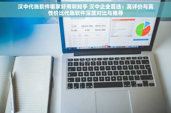 汉中代账软件哪家好用啊知乎 汉中企业首选：高评价与高性价比代账软件深度对比与推荐