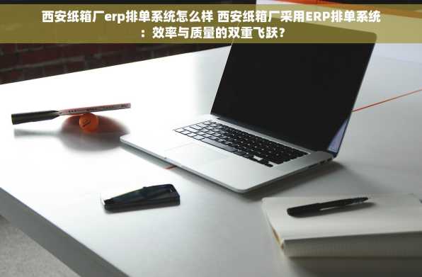 西安纸箱厂erp排单系统怎么样 西安纸箱厂采用ERP排单系统：效率与质量的双重飞跃？