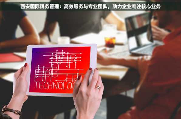 西安国际税务管理：高效服务与专业团队，助力企业专注核心业务
