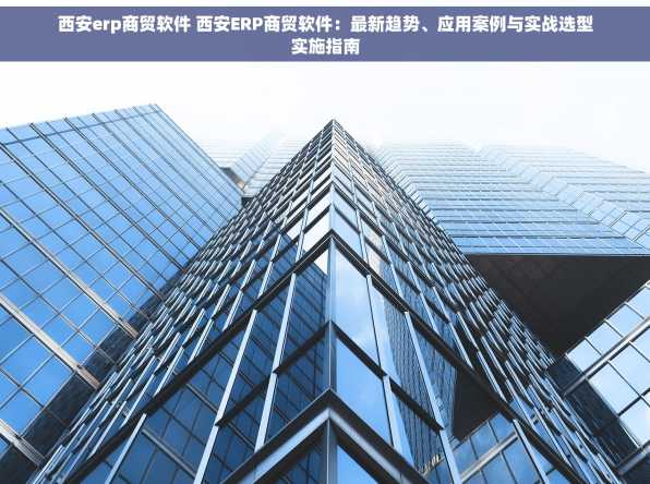 西安erp商贸软件 西安ERP商贸软件：最新趋势、应用案例与实战选型实施指南