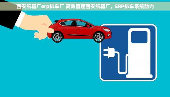 西安纸箱厂erp排车厂 高效管理西安纸箱厂，ERP排车系统助力