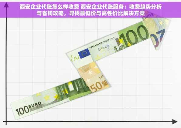 西安企业代账怎么样收费 西安企业代账服务：收费趋势分析与省钱攻略，寻找最低价与高性价比解决方案
