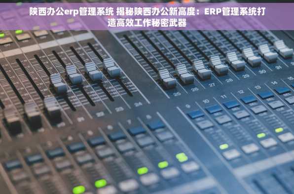 陕西办公erp管理系统 揭秘陕西办公新高度：ERP管理系统打造高效工作秘密武器