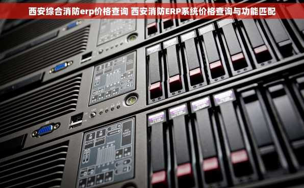 西安综合消防erp价格查询 西安消防ERP系统价格查询与功能匹配