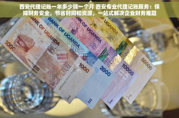 西安代理记账一年多少钱一个月 西安专业代理记账服务：保障财务安全，节省时间和资源，一站式解决企业财务难题