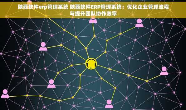 陕西软件erp管理系统 陕西软件ERP管理系统：优化企业管理流程与提升团队协作效率
