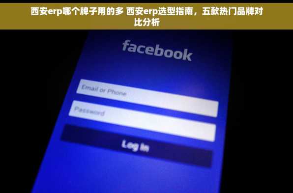 西安erp哪个牌子用的多 西安erp选型指南，五款热门品牌对比分析
