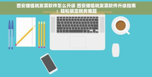 西安增值税发票软件怎么升级 西安增值税发票软件升级指南：轻松搞定税务难题