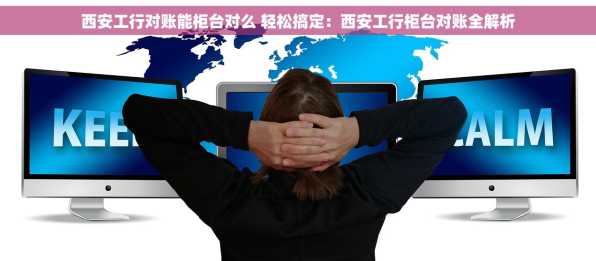 西安工行对账能柜台对么 轻松搞定：西安工行柜台对账全解析