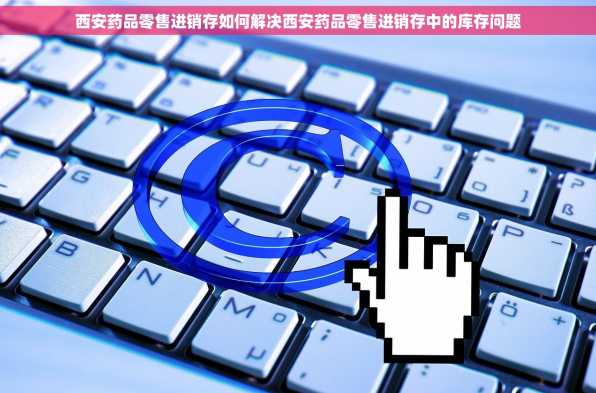 西安药品零售进销存如何解决西安药品零售进销存中的库存问题