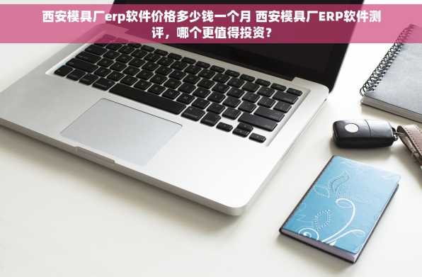 西安模具厂erp软件价格多少钱一个月 西安模具厂ERP软件测评，哪个更值得投资？
