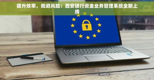提升效率，规避风险：西安银行资金业务管理系统全新上线