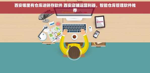 西安哪里有仓库进销存软件 西安店铺运营利器，智能仓库管理软件推荐