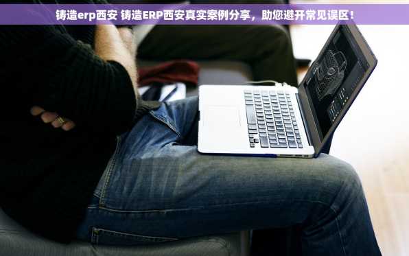 铸造erp西安 铸造ERP西安真实案例分享，助您避开常见误区！