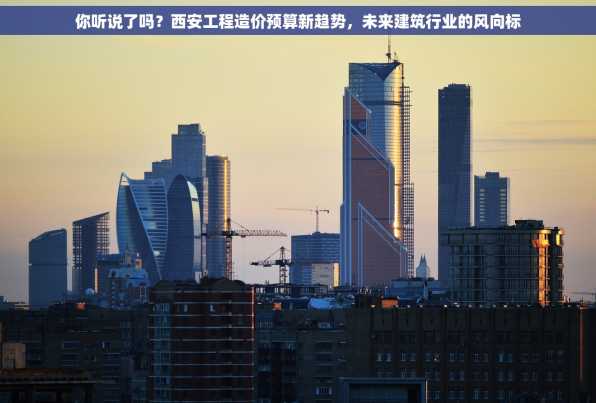 你听说了吗？西安工程造价预算新趋势，未来建筑行业的风向标