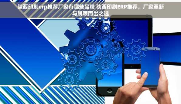 陕西印刷erp推荐厂家有哪些品牌 陕西印刷ERP推荐，厂家革新与脱颖而出之选