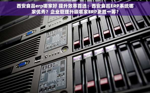 西安食品erp哪家好 提升效率首选：西安食品ERP系统哪家优秀？企业管理升级哪家ERP更胜一筹？