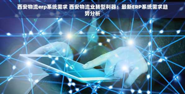 西安物流erp系统需求 西安物流业转型利器：最新ERP系统需求趋势分析