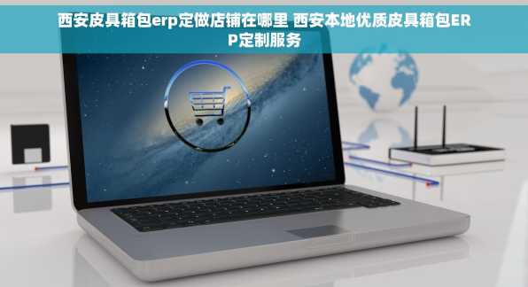 西安皮具箱包erp定做店铺在哪里 西安本地优质皮具箱包ERP定制服务